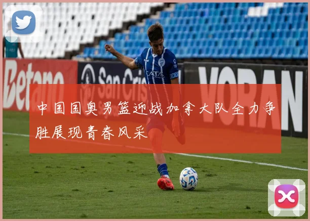 中国国奥男篮迎战加拿大队全力争胜展现青春风采