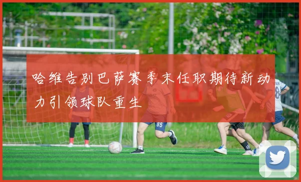 哈维告别巴萨赛季末任职期待新动力引领球队重生