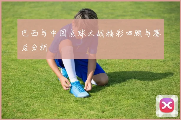 巴西与中国点球大战精彩回顾与赛后分析
