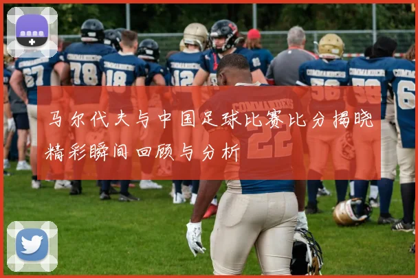 马尔代夫与中国足球比赛比分揭晓精彩瞬间回顾与分析