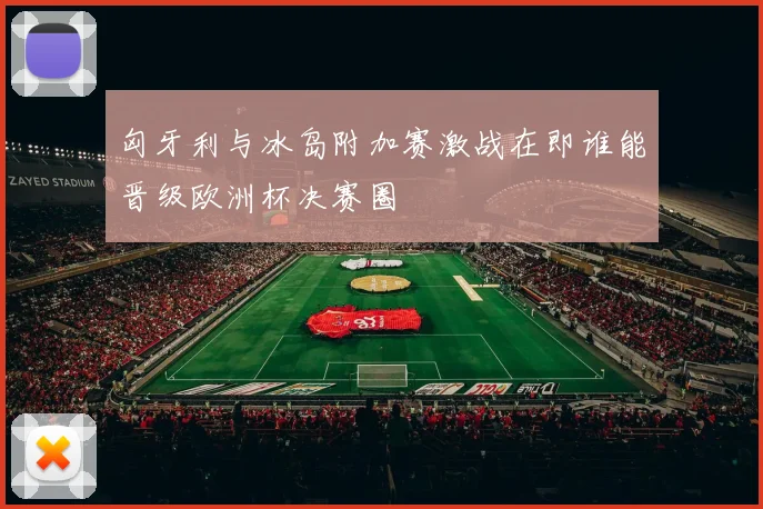 匈牙利与冰岛附加赛激战在即谁能晋级欧洲杯决赛圈