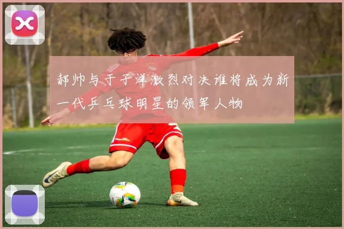 郝帅与于子洋激烈对决谁将成为新一代乒乓球明星的领军人物