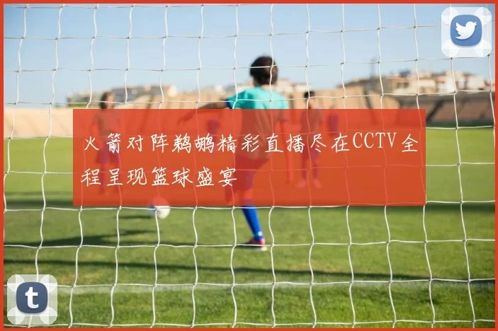 火箭对阵鹈鹕精彩直播尽在CCTV全程呈现篮球盛宴