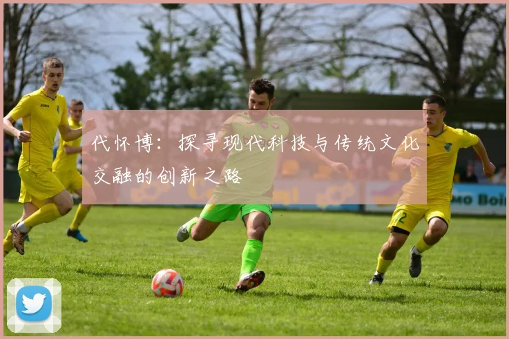 代怀博：探寻现代科技与传统文化交融的创新之路