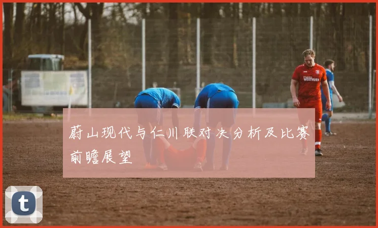 蔚山现代与仁川联对决分析及比赛前瞻展望