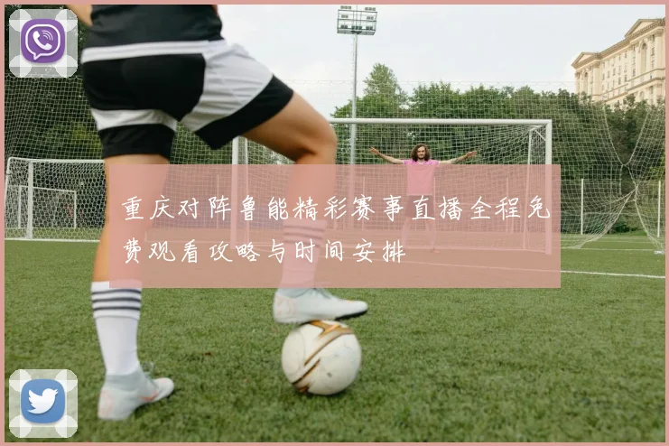 重庆对阵鲁能精彩赛事直播全程免费观看攻略与时间安排